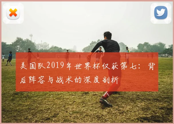 美国队2019年世界杯仅获第七：背后阵容与战术的深度剖析