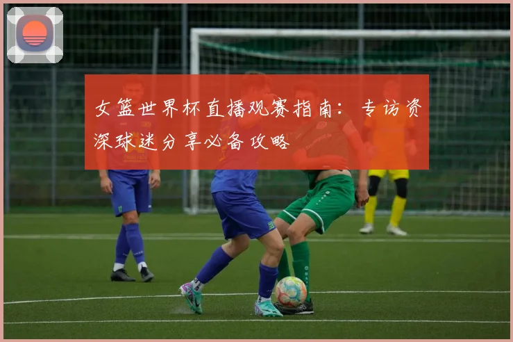 女篮世界杯直播观赛指南：专访资深球迷分享必备攻略