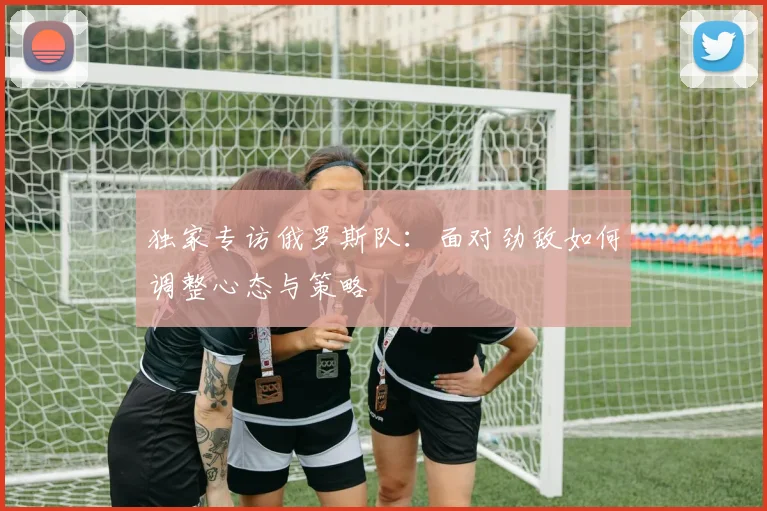 独家专访俄罗斯队：面对劲敌如何调整心态与策略