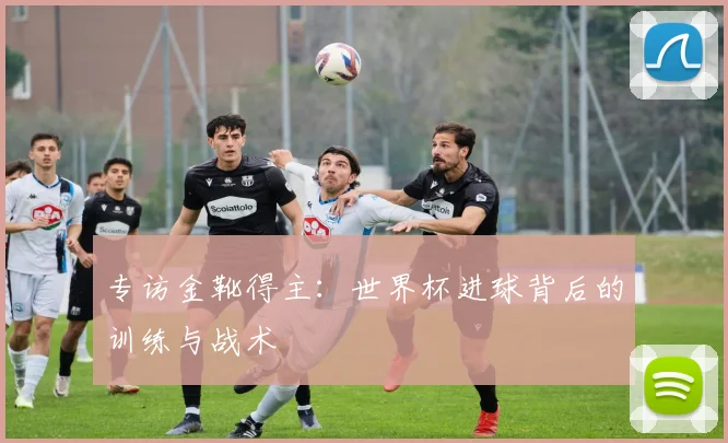 专访金靴得主：世界杯进球背后的训练与战术