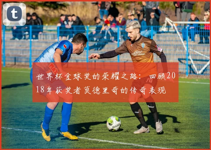 世界杯金球奖的荣耀之路：回顾2018年获奖者莫德里奇的传奇表现