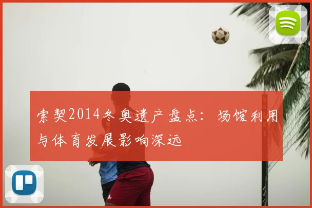 索契2014冬奥遗产盘点：场馆利用与体育发展影响深远