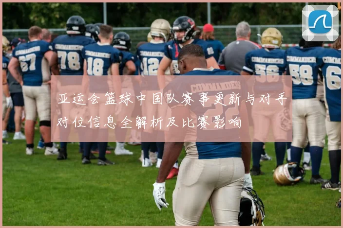 亚运会篮球中国队赛事更新与对手对位信息全解析及比赛影响