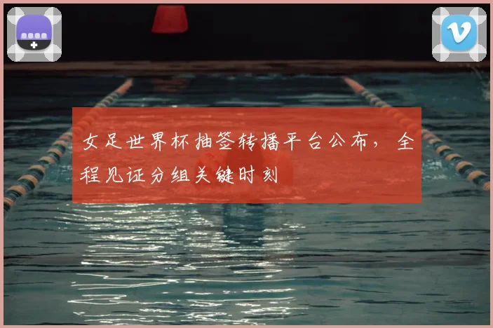 女足世界杯抽签转播平台公布，全程见证分组关键时刻