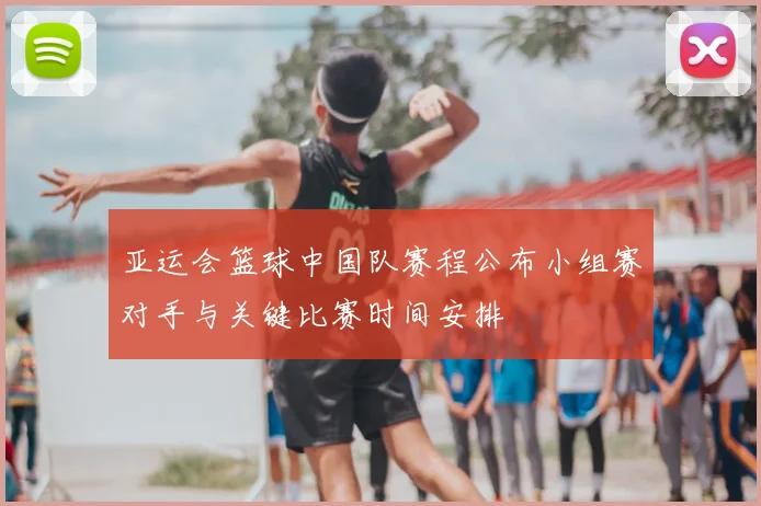 亚运会篮球中国队赛程公布小组赛对手与关键比赛时间安排
