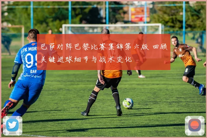 巴萨对阵巴黎比赛集锦第六版 回顾关键进球细节与战术变化