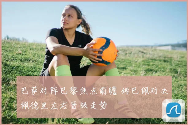 巴萨对阵巴黎焦点前瞻 姆巴佩对决佩德里左右晋级走势