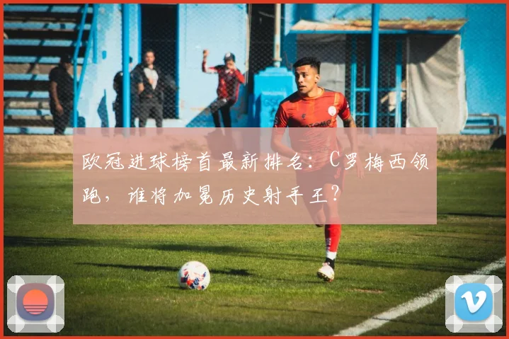 欧冠进球榜首最新排名:C罗梅西领跑,谁将加冕历史射手王?
