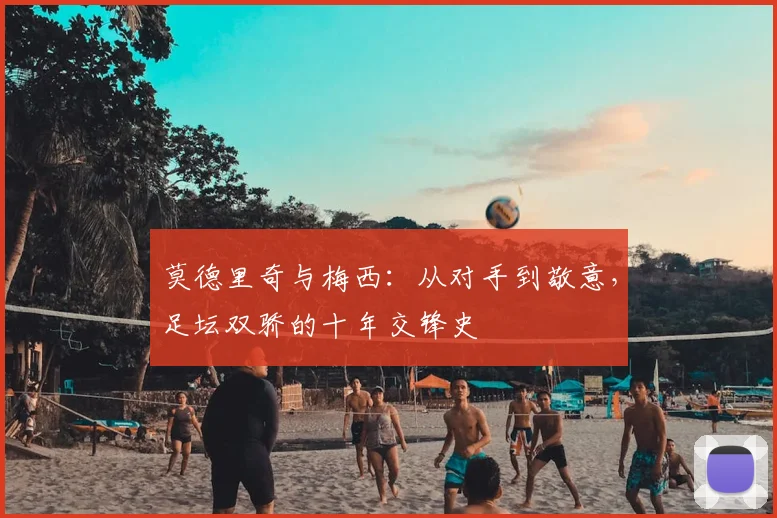 莫德里奇与梅西:从对手到敬意,足坛双骄的十年交锋史