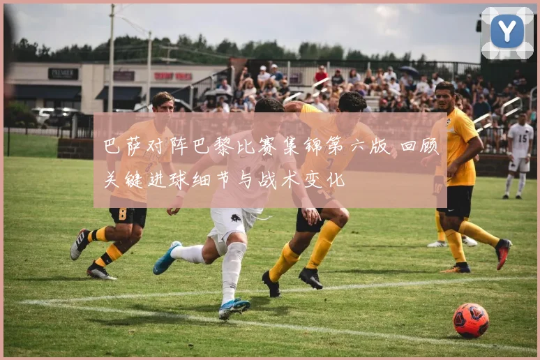 巴萨对阵巴黎比赛集锦第六版 回顾关键进球细节与战术变化