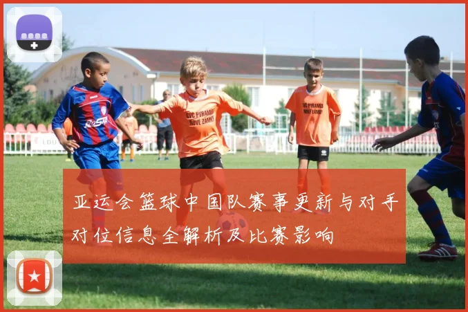 亚运会篮球中国队赛事更新与对手对位信息全解析及比赛影响