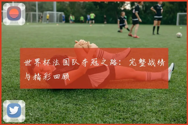 世界杯法国队夺冠之路：完整战绩与精彩回顾