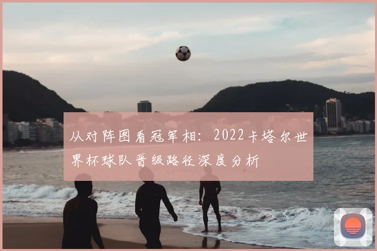 从对阵图看冠军相：2022卡塔尔世界杯球队晋级路径深度分析