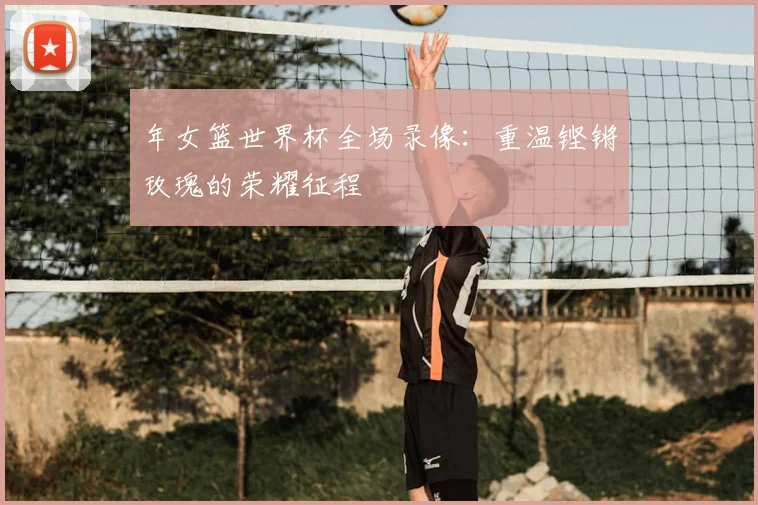 年女篮世界杯全场录像:重温铿锵玫瑰的荣耀征程