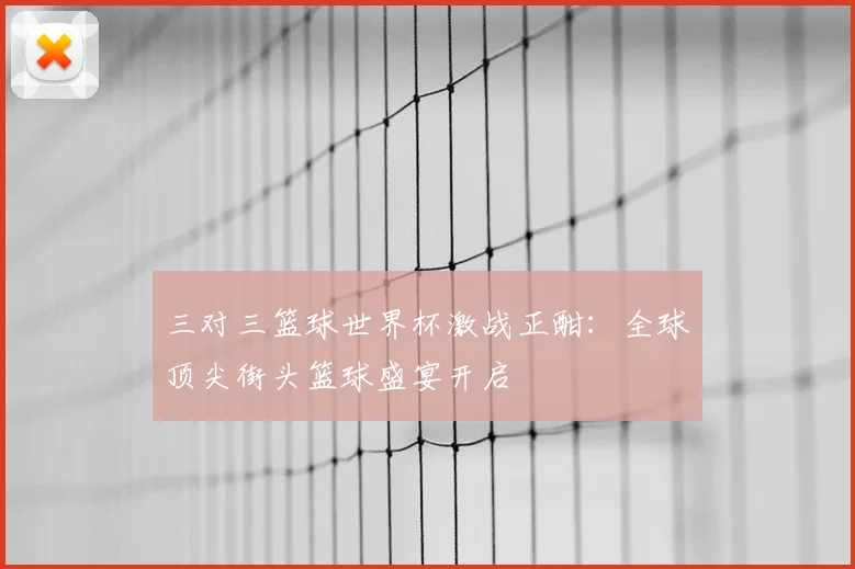 三对三篮球世界杯激战正酣：全球顶尖街头篮球盛宴开启