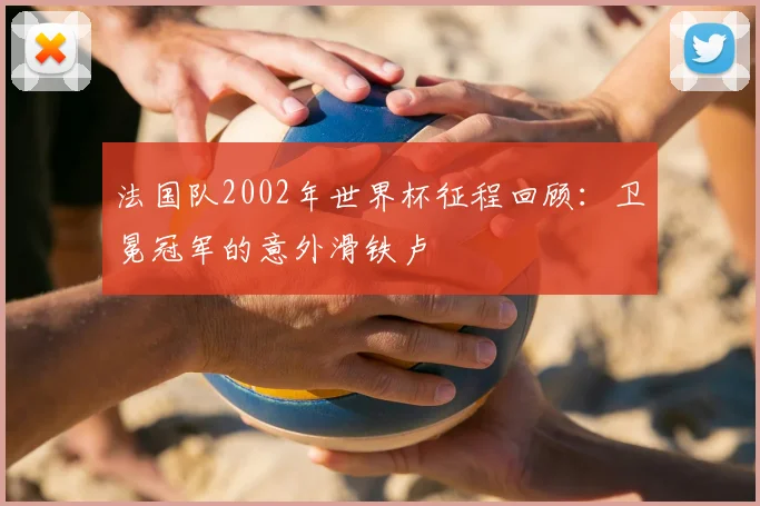 法国队2002年世界杯征程回顾：卫冕冠军的意外滑铁卢