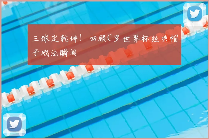 三球定乾坤！回顾C罗世界杯经典帽子戏法瞬间