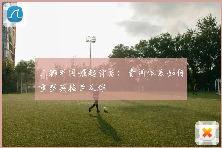 三狮军团崛起背后：青训体系如何重塑英格兰足球