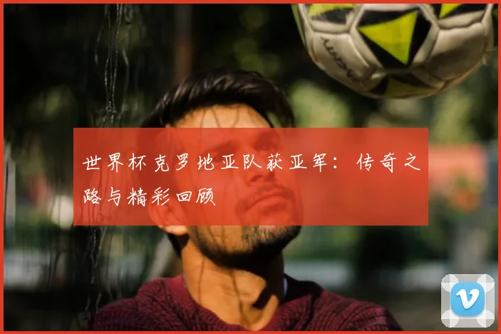 世界杯克罗地亚队获亚军:传奇之路与精彩回顾