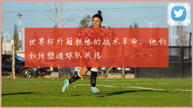 世界杯外籍教练的战术革命：他们如何塑造球队风格