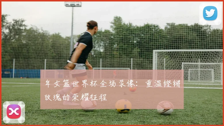 年女篮世界杯全场录像：重温铿锵玫瑰的荣耀征程
